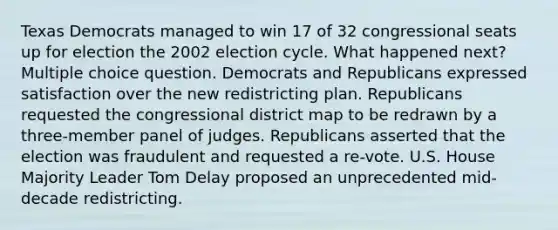 Texas Democrats managed to win 17 of 32 congressional seats up for election the 2002 election cycle. What happened next? Multiple choice question. Democrats and Republicans expressed satisfaction over the new redistricting plan. Republicans requested the congressional district map to be redrawn by a three-member panel of judges. Republicans asserted that the election was fraudulent and requested a re-vote. U.S. House Majority Leader Tom Delay proposed an unprecedented mid-decade redistricting.