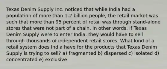 Texas Denim Supply Inc. noticed that while India had a population of more than 1.2 billion people, the retail market was such that more than 95 percent of retail was through stand-alone stores that were not part of a chain. In other words, if Texas Denim Supply were to enter India, they would have to sell through thousands of independent retail stores. What kind of a retail system does India have for the products that Texas Denim Supply is trying to sell? a) fragmented b) dispersed c) isolated d) concentrated e) exclusive