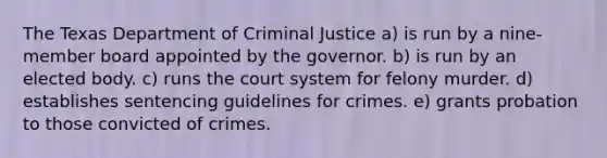 The Texas Department of Criminal Justice a) is run by a nine-member board appointed by the governor. b) is run by an elected body. c) runs the court system for felony murder. d) establishes sentencing guidelines for crimes. e) grants probation to those convicted of crimes.