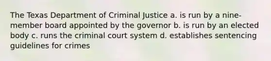 The Texas Department of Criminal Justice a. is run by a nine-member board appointed by the governor b. is run by an elected body c. runs the criminal court system d. establishes sentencing guidelines for crimes