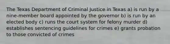 The Texas Department of Criminal Justice in Texas a) is run by a nine-member board appointed by the governor b) is run by an elected body c) runs the court system for felony murder d) establishes sentencing guidelines for crimes e) grants probation to those convicted of crimes