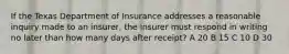 If the Texas Department of Insurance addresses a reasonable inquiry made to an insurer, the insurer must respond in writing no later than how many days after receipt? A 20 B 15 C 10 D 30