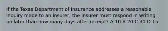 If the Texas Department of Insurance addresses a reasonable inquiry made to an insurer, the insurer must respond in writing no later than how many days after receipt? A 10 B 20 C 30 D 15