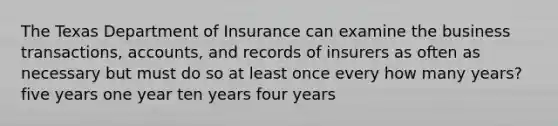 The Texas Department of Insurance can examine the business transactions, accounts, and records of insurers as often as necessary but must do so at least once every how many years? five years one year ten years four years