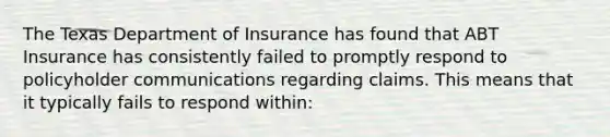 The Texas Department of Insurance has found that ABT Insurance has consistently failed to promptly respond to policyholder communications regarding claims. This means that it typically fails to respond within: