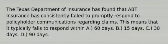 The Texas Department of Insurance has found that ABT Insurance has consistently failed to promptly respond to policyholder communications regarding claims. This means that it typically fails to respond within A.) 60 days. B.) 15 days. C.) 30 days. D.) 90 days.