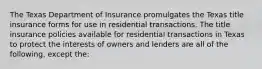 The Texas Department of Insurance promulgates the Texas title insurance forms for use in residential transactions. The title insurance policies available for residential transactions in Texas to protect the interests of owners and lenders are all of the following, except the: