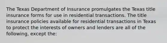 The Texas Department of Insurance promulgates the Texas title insurance forms for use in residential transactions. The title insurance policies available for residential transactions in Texas to protect the interests of owners and lenders are all of the following, except the: