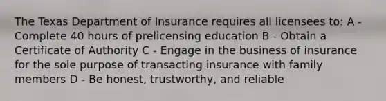 The Texas Department of Insurance requires all licensees to: A - Complete 40 hours of prelicensing education B - Obtain a Certificate of Authority C - Engage in the business of insurance for the sole purpose of transacting insurance with family members D - Be honest, trustworthy, and reliable