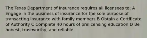 The Texas Department of Insurance requires all licensees to: A Engage in the business of insurance for the sole purpose of transacting insurance with family members B Obtain a Certificate of Authority C Complete 40 hours of prelicensing education D Be honest, trustworthy, and reliable