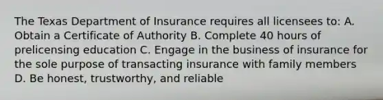 The Texas Department of Insurance requires all licensees to: A. Obtain a Certificate of Authority B. Complete 40 hours of prelicensing education C. Engage in the business of insurance for the sole purpose of transacting insurance with family members D. Be honest, trustworthy, and reliable