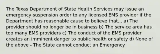 The Texas Department of State Health Services may issue an emergency suspension order to any licensed EMS provider if the Department has reasonable cause to believe that... a) The provider should no longer be in business b) The service area has too many EMS providers c) The conduct of the EMS provider creates an imminent danger to public health or safety d) None of the above - The State cannot conduct an Emergency