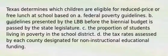 Texas determines which children are eligible for reduced-price or free lunch at school based on a. federal poverty guidelines. b. guidelines presented by the LBB before the biennial budget is passed by the state legislature. c. the proportion of students living in poverty in the school district. d. the tax rates assessed by each county designated for non-instructional educational funding.