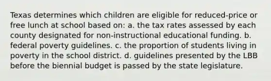 Texas determines which children are eligible for reduced-price or free lunch at school based on: a. the tax rates assessed by each county designated for non-instructional educational funding. b. federal poverty guidelines. c. the proportion of students living in poverty in the school district. d. guidelines presented by the LBB before the biennial budget is passed by the state legislature.