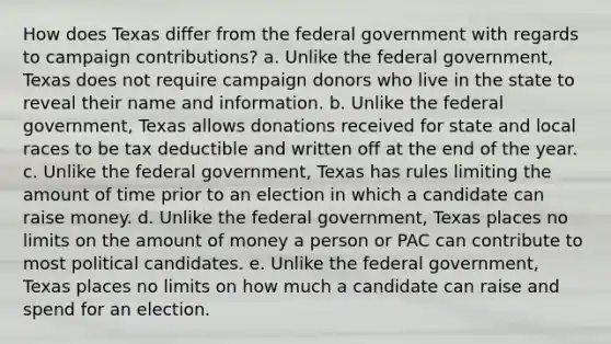 How does Texas differ from the federal government with regards to campaign contributions? a. Unlike the federal government, Texas does not require campaign donors who live in the state to reveal their name and information. b. Unlike the federal government, Texas allows donations received for state and local races to be tax deductible and written off at the end of the year. c. Unlike the federal government, Texas has rules limiting the amount of time prior to an election in which a candidate can raise money. d. Unlike the federal government, Texas places no limits on the amount of money a person or PAC can contribute to most political candidates. e. Unlike the federal government, Texas places no limits on how much a candidate can raise and spend for an election.