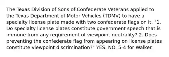 The Texas Division of Sons of Confederate Veterans applied to the Texas Department of Motor Vehicles (TDMV) to have a specialty license plate made with two confederate flags on it. "1. Do specialty license plates constitute government speech that is immune from any requirement of viewpoint neutrality? 2. Does preventing the confederate flag from appearing on license plates constitute viewpoint discrimination?" YES. NO. 5-4 for Walker.