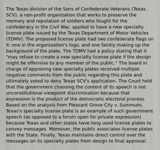 The Texas division of the Sons of Confederate Veterans (Texas SCV), a non-profit organization that works to preserve the memory and reputation of soldiers who fought for the confederacy in the Civil War, applied to have a new specialty license plate issued by the Texas Department of Motor Vehicles (TDMV). The proposed license plate had two confederate flags on it: one in the organization's logo, and one faintly making up the background of the plate. The TDMV had a policy stating that it "may refuse to create a new specialty license plate if the design might be offensive to any member of the public." The board in charge of approving new specialty plates received multiple negative comments from the public regarding this plate and ultimately voted to deny Texas SCV's application. The Court held that the government choosing the content of its speech is not unconstitutional viewpoint discrimination because that expression is the product of the democratic electoral process. Based on the analysis from Pleasant Grove City v. Summum, Texas's specialty license plate is an example of such government speech (as opposed to a forum open for private expression) because Texas and other states have long used license plates to convey messages. Moreover, the public associates license plates with the State. Finally, Texas maintains direct control over the messages on its specialty plates from design to final approval.