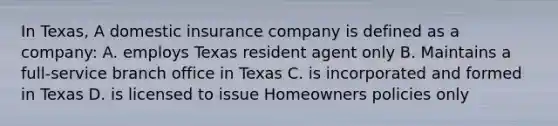 In Texas, A domestic insurance company is defined as a company: A. employs Texas resident agent only B. Maintains a full-service branch office in Texas C. is incorporated and formed in Texas D. is licensed to issue Homeowners policies only