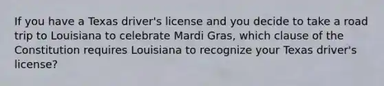 If you have a Texas driver's license and you decide to take a road trip to Louisiana to celebrate Mardi Gras, which clause of the Constitution requires Louisiana to recognize your Texas driver's license?