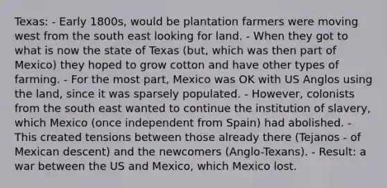 Texas: - Early 1800s, would be plantation farmers were moving west from the south east looking for land. - When they got to what is now the state of Texas (but, which was then part of Mexico) they hoped to grow cotton and have other types of farming. - For the most part, Mexico was OK with US Anglos using the land, since it was sparsely populated. - However, colonists from the south east wanted to continue the institution of slavery, which Mexico (once independent from Spain) had abolished. - This created tensions between those already there (Tejanos - of Mexican descent) and the newcomers (Anglo-Texans). - Result: a war between the US and Mexico, which Mexico lost.