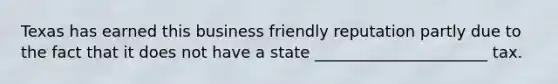 Texas has earned this business friendly reputation partly due to the fact that it does not have a state ______________________ tax.