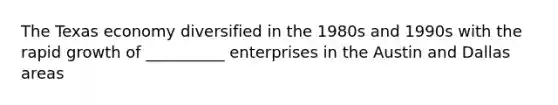 The Texas economy diversified in the 1980s and 1990s with the rapid growth of __________ enterprises in the Austin and Dallas areas