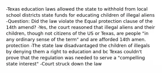 -Texas education laws allowed the state to withhold from local school districts state funds for educating children of illegal aliens -Question: Did the law violate the Equal protection clause of the 14th amend? -Yes, the court reasoned that illegal aliens and their children, though not citizens of the US or Texas, are people "in any ordinary sense of the term" and are afforded 14th amen. protection -The state law disadvantaged the children of illegals by denying them a right to education and bc Texas couldn't prove that the regulation was needed to serve a "compelling state interest" -Court struck down the law