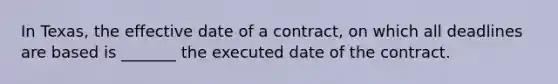 In Texas, the effective date of a contract, on which all deadlines are based is _______ the executed date of the contract.