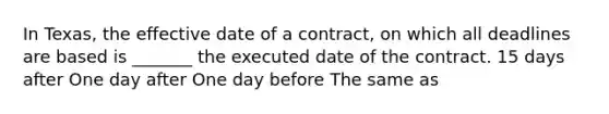 In Texas, the effective date of a contract, on which all deadlines are based is _______ the executed date of the contract. 15 days after One day after One day before The same as