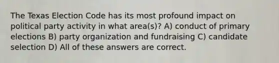 The Texas Election Code has its most profound impact on political party activity in what area(s)? A) conduct of primary elections B) party organization and fundraising C) candidate selection D) All of these answers are correct.