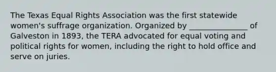 The Texas Equal Rights Association was the first statewide women's suffrage organization. Organized by _______________ of Galveston in 1893, the TERA advocated for equal voting and political rights for women, including the right to hold office and serve on juries.