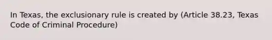 In Texas, the exclusionary rule is created by (Article 38.23, Texas Code of Criminal Procedure)