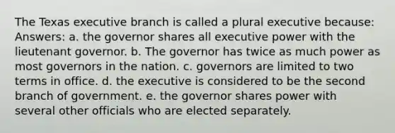 The Texas executive branch is called a plural executive because: Answers: a. the governor shares all executive power with the lieutenant governor. b. The governor has twice as much power as most governors in the nation. c. governors are limited to two terms in office. d. the executive is considered to be the second branch of government. e. the governor shares power with several other officials who are elected separately.