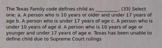 The Texas Family code defines child as __________. (33) Select one: a. A person who is 10 years or older and under 17 years of age b. A person who is under 17 years of age c. A person who is under 10 years of age d. A person who is 10 years of age or younger and under 17 years of age e. Texas has been unable to define child due to Supreme Court rulings