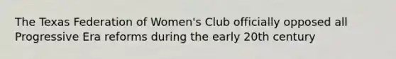 The Texas Federation of Women's Club officially opposed all Progressive Era reforms during the early 20th century