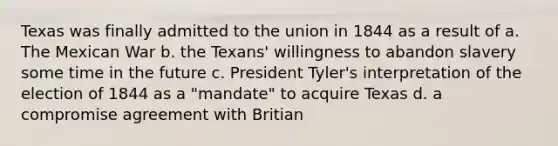 Texas was finally admitted to the union in 1844 as a result of a. The Mexican War b. the Texans' willingness to abandon slavery some time in the future c. President Tyler's interpretation of the election of 1844 as a "mandate" to acquire Texas d. a compromise agreement with Britian