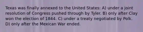 Texas was finally annexed to the United States: A) under a joint resolution of Congress pushed through by Tyler. B) only after Clay won the election of 1844. C) under a treaty negotiated by Polk. D) only after the Mexican War ended.