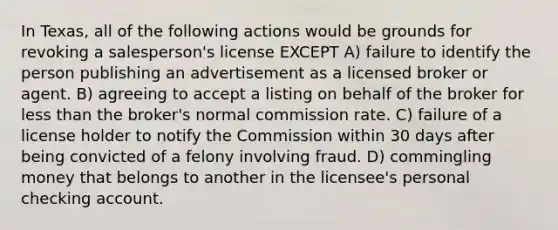 In Texas, all of the following actions would be grounds for revoking a salesperson's license EXCEPT A) failure to identify the person publishing an advertisement as a licensed broker or agent. B) agreeing to accept a listing on behalf of the broker for less than the broker's normal commission rate. C) failure of a license holder to notify the Commission within 30 days after being convicted of a felony involving fraud. D) commingling money that belongs to another in the licensee's personal checking account.