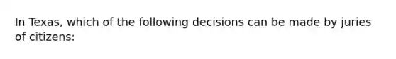 In Texas, which of the following decisions can be made by juries of citizens: