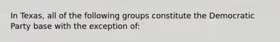 In Texas, all of the following groups constitute the Democratic Party base with the exception of: