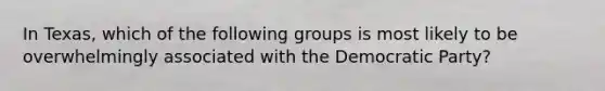 In Texas, which of the following groups is most likely to be overwhelmingly associated with the Democratic Party?