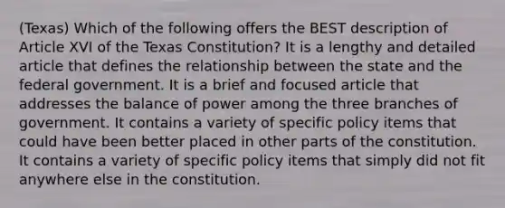 (Texas) Which of the following offers the BEST description of Article XVI of the Texas Constitution? It is a lengthy and detailed article that defines the relationship between the state and the federal government. It is a brief and focused article that addresses the balance of power among the three branches of government. It contains a variety of specific policy items that could have been better placed in other parts of the constitution. It contains a variety of specific policy items that simply did not fit anywhere else in the constitution.