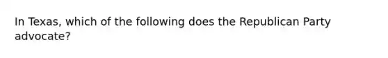In Texas, which of the following does the Republican Party advocate?