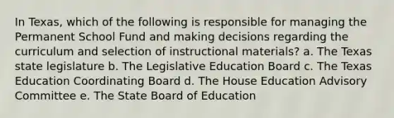 In Texas, which of the following is responsible for managing the Permanent School Fund and making decisions regarding the curriculum and selection of instructional materials? a. The Texas state legislature b. The Legislative Education Board c. The Texas Education Coordinating Board d. The House Education Advisory Committee e. The State Board of Education