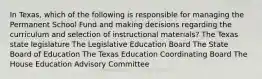 In Texas, which of the following is responsible for managing the Permanent School Fund and making decisions regarding the curriculum and selection of instructional materials? The Texas state legislature The Legislative Education Board The State Board of Education The Texas Education Coordinating Board The House Education Advisory Committee