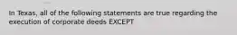 In Texas, all of the following statements are true regarding the execution of corporate deeds EXCEPT