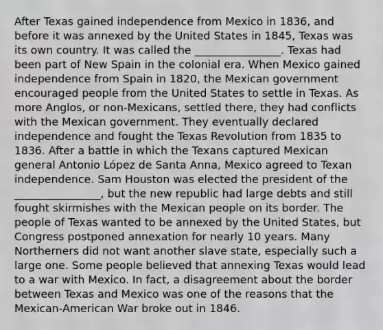 After Texas gained independence from Mexico in 1836, and before it was annexed by the United States in 1845, Texas was its own country. It was called the ________________. Texas had been part of New Spain in the colonial era. When Mexico gained independence from Spain in 1820, the Mexican government encouraged people from the United States to settle in Texas. As more Anglos, or non-Mexicans, settled there, they had conflicts with the Mexican government. They eventually declared independence and fought the Texas Revolution from 1835 to 1836. After a battle in which the Texans captured Mexican general Antonio López de Santa Anna, Mexico agreed to Texan independence. Sam Houston was elected the president of the ________________, but the new republic had large debts and still fought skirmishes with the Mexican people on its border. The people of Texas wanted to be annexed by the United States, but Congress postponed annexation for nearly 10 years. Many Northerners did not want another slave state, especially such a large one. Some people believed that annexing Texas would lead to a war with Mexico. In fact, a disagreement about the border between Texas and Mexico was one of the reasons that the Mexican-American War broke out in 1846.