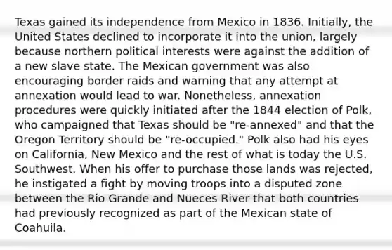 Texas gained its independence from Mexico in 1836. Initially, the United States declined to incorporate it into the union, largely because northern political interests were against the addition of a new slave state. The Mexican government was also encouraging border raids and warning that any attempt at annexation would lead to war. Nonetheless, annexation procedures were quickly initiated after the 1844 election of Polk, who campaigned that Texas should be "re-annexed" and that the Oregon Territory should be "re-occupied." Polk also had his eyes on California, New Mexico and the rest of what is today the U.S. Southwest. When his offer to purchase those lands was rejected, he instigated a fight by moving troops into a disputed zone between the Rio Grande and Nueces River that both countries had previously recognized as part of the Mexican state of Coahuila.