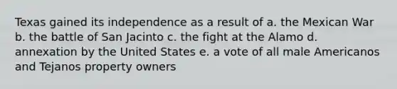 Texas gained its independence as a result of a. the Mexican War b. the battle of San Jacinto c. the fight at the Alamo d. annexation by the United States e. a vote of all male Americanos and Tejanos property owners