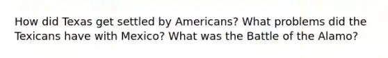 How did Texas get settled by Americans? What problems did the Texicans have with Mexico? What was the Battle of the Alamo?